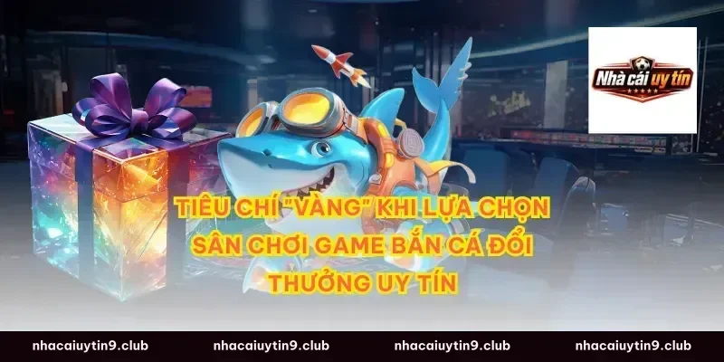 Tiêu Chí "Vàng" Khi Lựa Chọn Sân Chơi Game Bắn Cá Đổi Thưởng Uy Tín