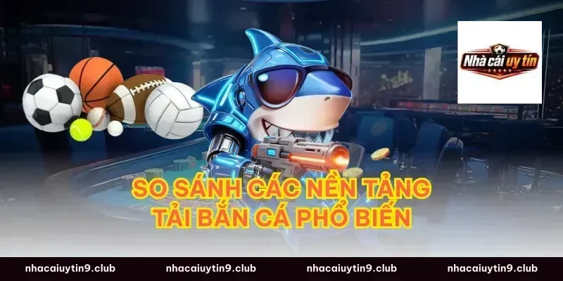 So Sánh Các Nền Tảng Tải Bắn Cá Phổ Biến